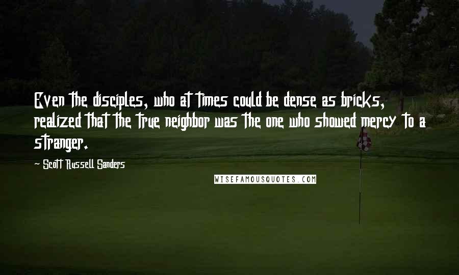 Scott Russell Sanders Quotes: Even the disciples, who at times could be dense as bricks, realized that the true neighbor was the one who showed mercy to a stranger.