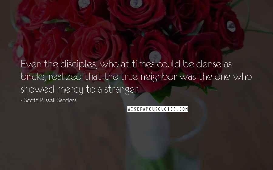 Scott Russell Sanders Quotes: Even the disciples, who at times could be dense as bricks, realized that the true neighbor was the one who showed mercy to a stranger.