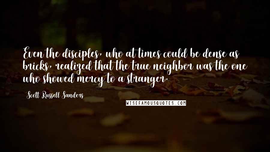 Scott Russell Sanders Quotes: Even the disciples, who at times could be dense as bricks, realized that the true neighbor was the one who showed mercy to a stranger.