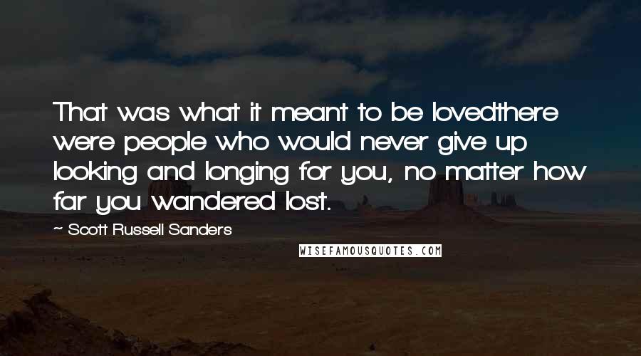 Scott Russell Sanders Quotes: That was what it meant to be lovedthere were people who would never give up looking and longing for you, no matter how far you wandered lost.