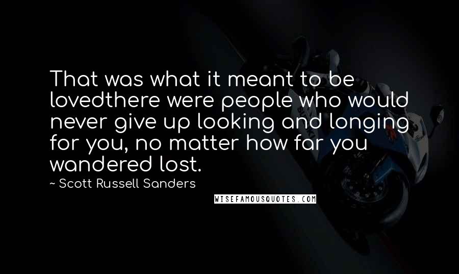 Scott Russell Sanders Quotes: That was what it meant to be lovedthere were people who would never give up looking and longing for you, no matter how far you wandered lost.