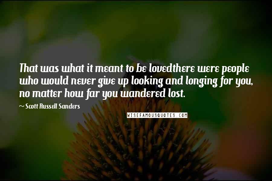 Scott Russell Sanders Quotes: That was what it meant to be lovedthere were people who would never give up looking and longing for you, no matter how far you wandered lost.