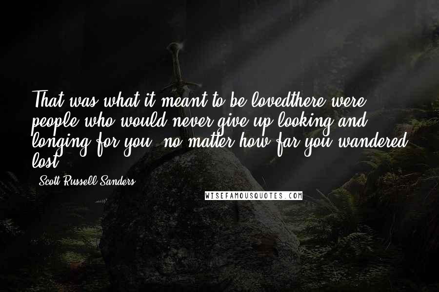 Scott Russell Sanders Quotes: That was what it meant to be lovedthere were people who would never give up looking and longing for you, no matter how far you wandered lost.