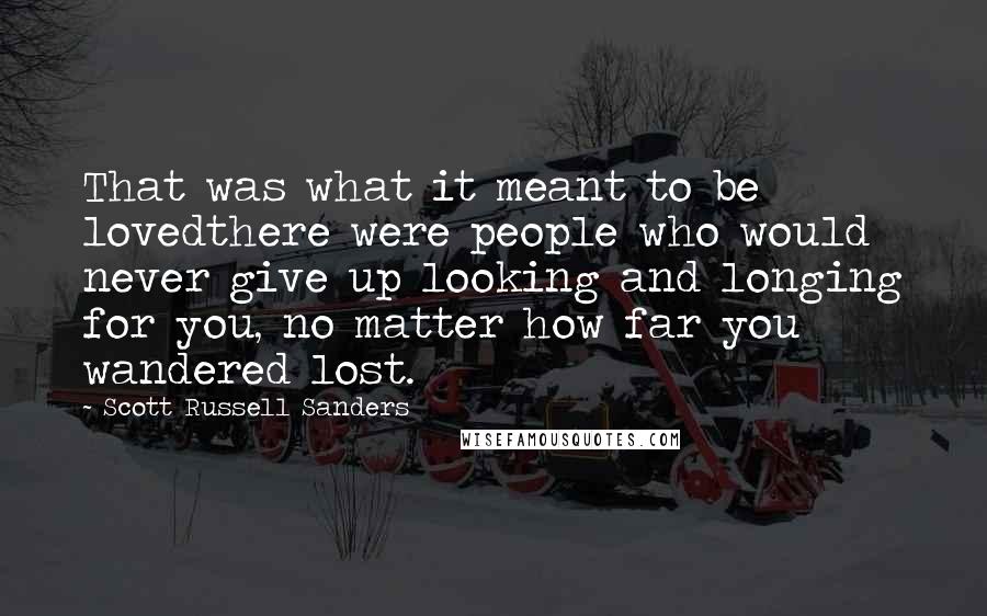 Scott Russell Sanders Quotes: That was what it meant to be lovedthere were people who would never give up looking and longing for you, no matter how far you wandered lost.