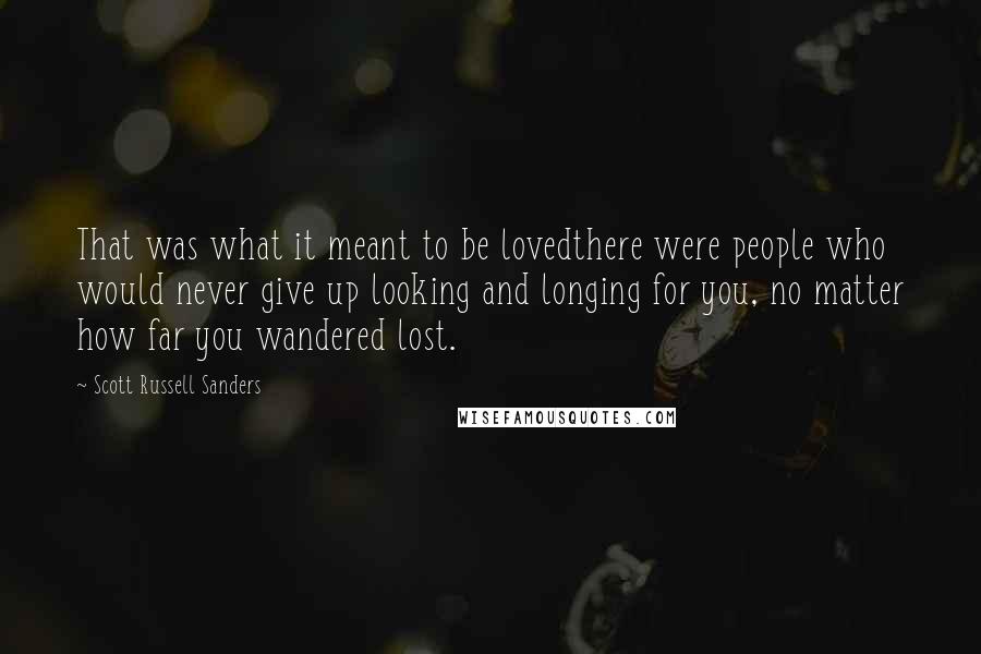 Scott Russell Sanders Quotes: That was what it meant to be lovedthere were people who would never give up looking and longing for you, no matter how far you wandered lost.