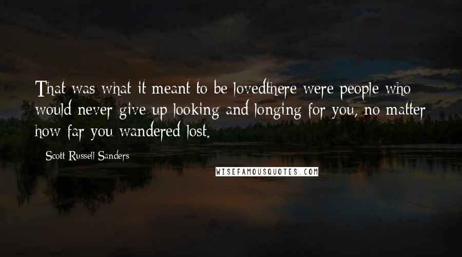 Scott Russell Sanders Quotes: That was what it meant to be lovedthere were people who would never give up looking and longing for you, no matter how far you wandered lost.
