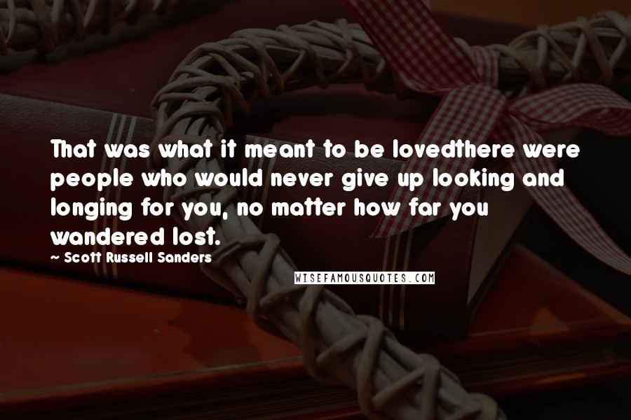 Scott Russell Sanders Quotes: That was what it meant to be lovedthere were people who would never give up looking and longing for you, no matter how far you wandered lost.