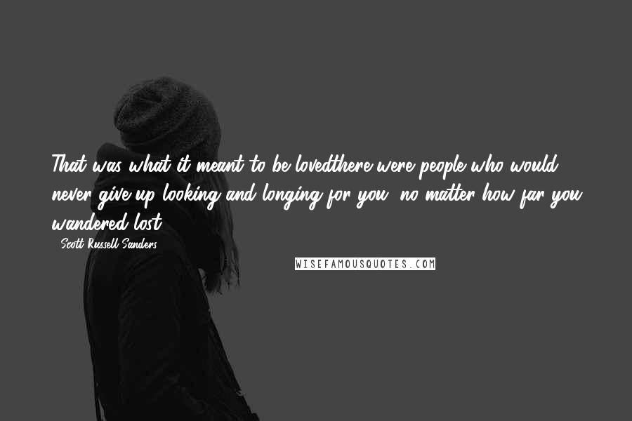 Scott Russell Sanders Quotes: That was what it meant to be lovedthere were people who would never give up looking and longing for you, no matter how far you wandered lost.