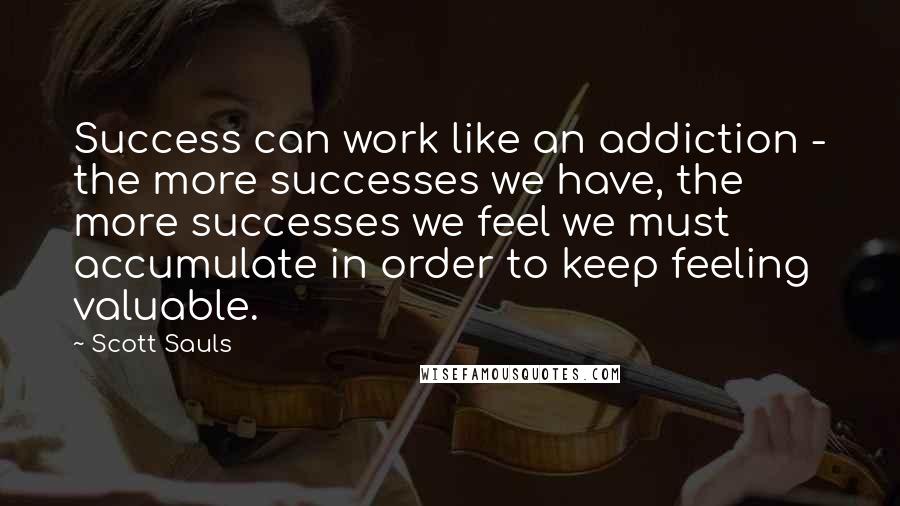 Scott Sauls Quotes: Success can work like an addiction - the more successes we have, the more successes we feel we must accumulate in order to keep feeling valuable.