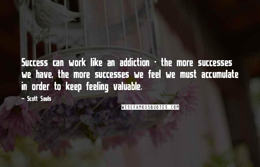 Scott Sauls Quotes: Success can work like an addiction - the more successes we have, the more successes we feel we must accumulate in order to keep feeling valuable.