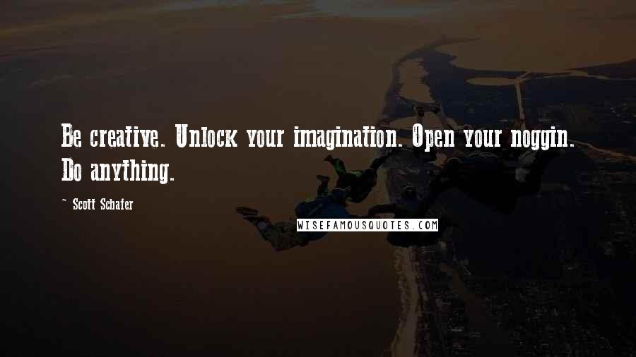 Scott Schafer Quotes: Be creative. Unlock your imagination. Open your noggin. Do anything.