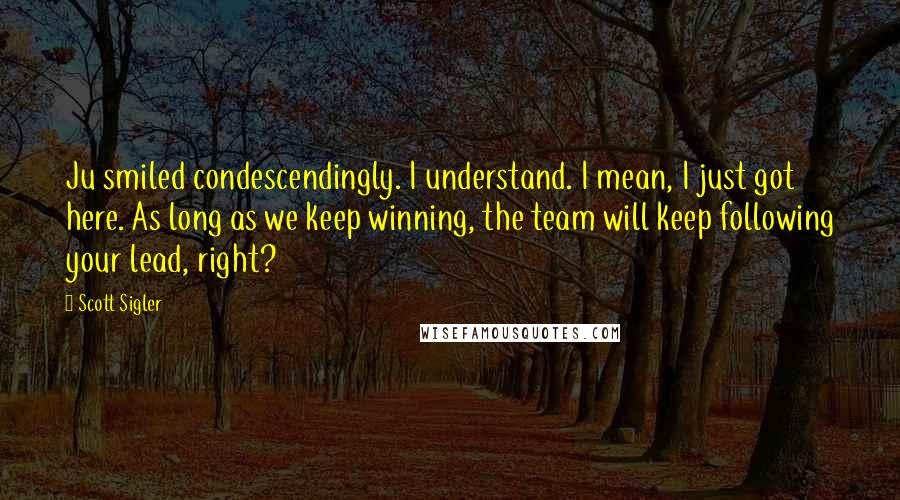 Scott Sigler Quotes: Ju smiled condescendingly. I understand. I mean, I just got here. As long as we keep winning, the team will keep following your lead, right?