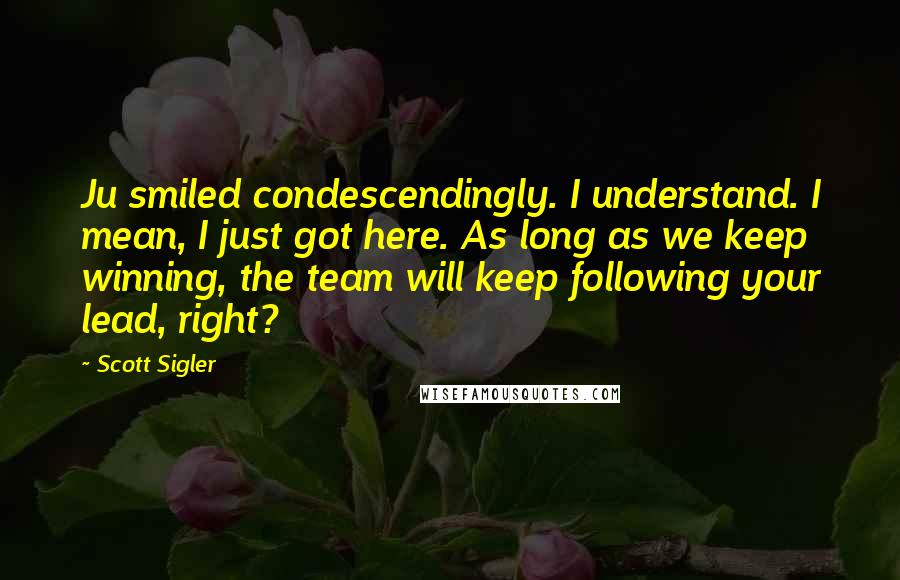 Scott Sigler Quotes: Ju smiled condescendingly. I understand. I mean, I just got here. As long as we keep winning, the team will keep following your lead, right?