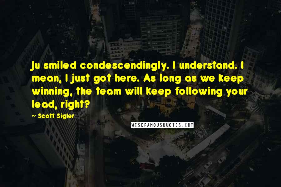 Scott Sigler Quotes: Ju smiled condescendingly. I understand. I mean, I just got here. As long as we keep winning, the team will keep following your lead, right?