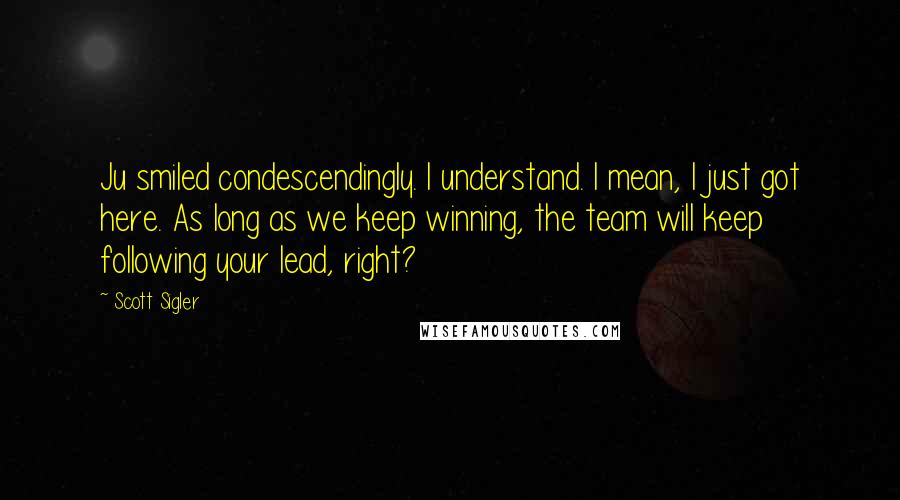 Scott Sigler Quotes: Ju smiled condescendingly. I understand. I mean, I just got here. As long as we keep winning, the team will keep following your lead, right?