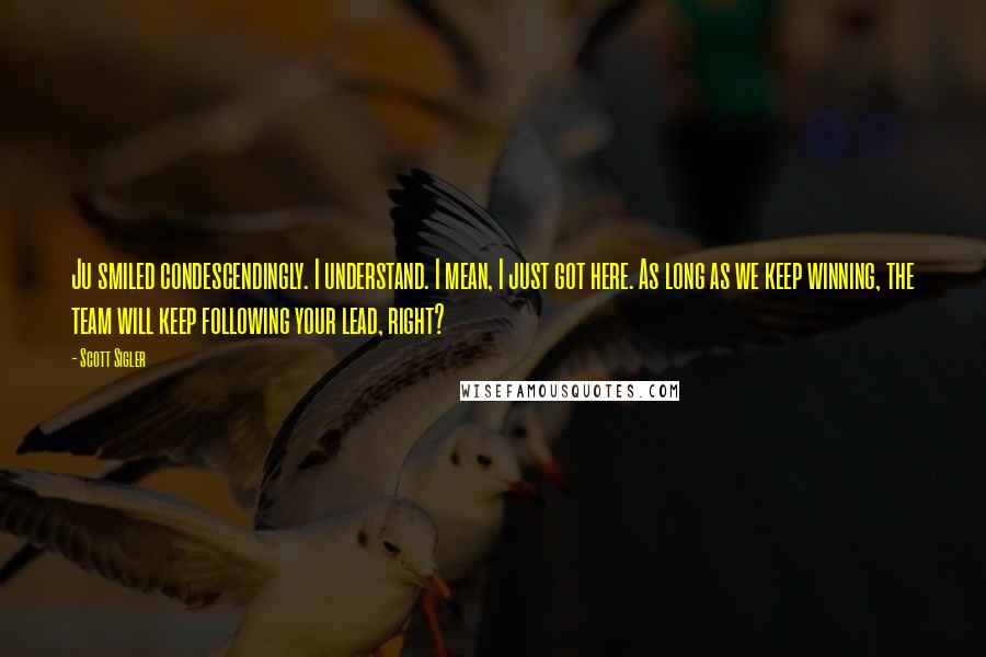 Scott Sigler Quotes: Ju smiled condescendingly. I understand. I mean, I just got here. As long as we keep winning, the team will keep following your lead, right?