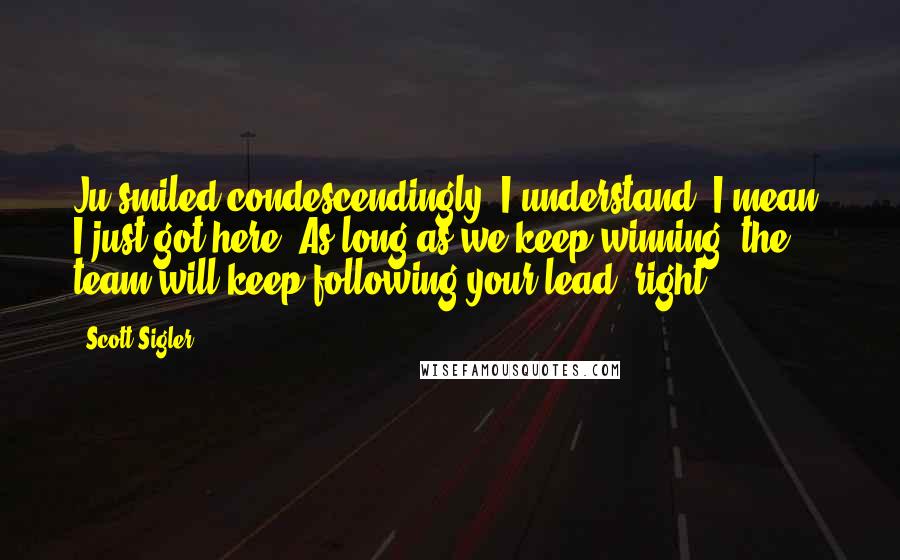Scott Sigler Quotes: Ju smiled condescendingly. I understand. I mean, I just got here. As long as we keep winning, the team will keep following your lead, right?