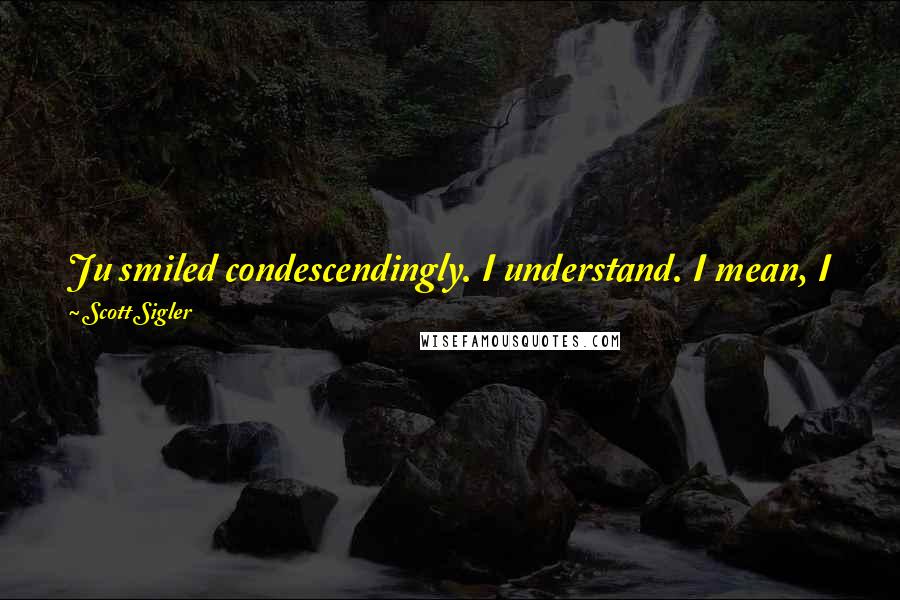 Scott Sigler Quotes: Ju smiled condescendingly. I understand. I mean, I just got here. As long as we keep winning, the team will keep following your lead, right?