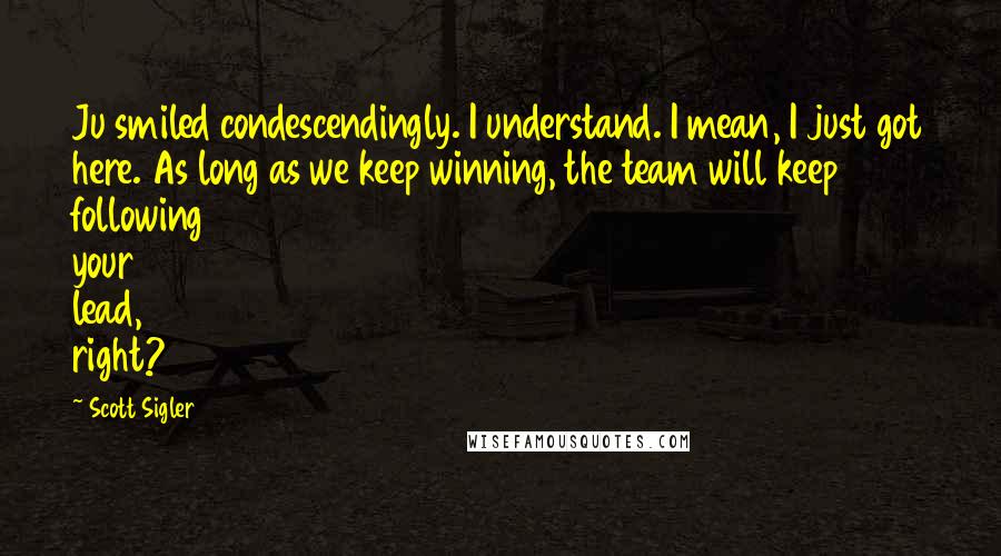 Scott Sigler Quotes: Ju smiled condescendingly. I understand. I mean, I just got here. As long as we keep winning, the team will keep following your lead, right?