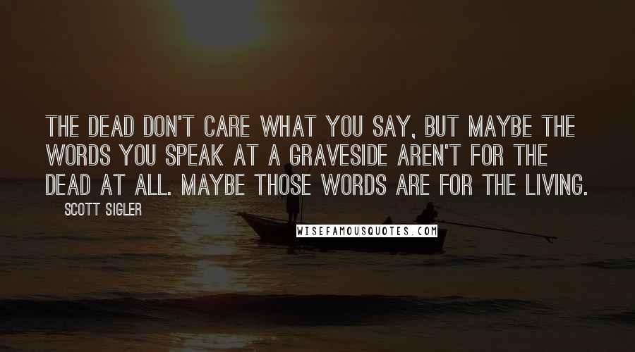 Scott Sigler Quotes: The dead don't care what you say, but maybe the words you speak at a graveside aren't for the dead at all. Maybe those words are for the living.