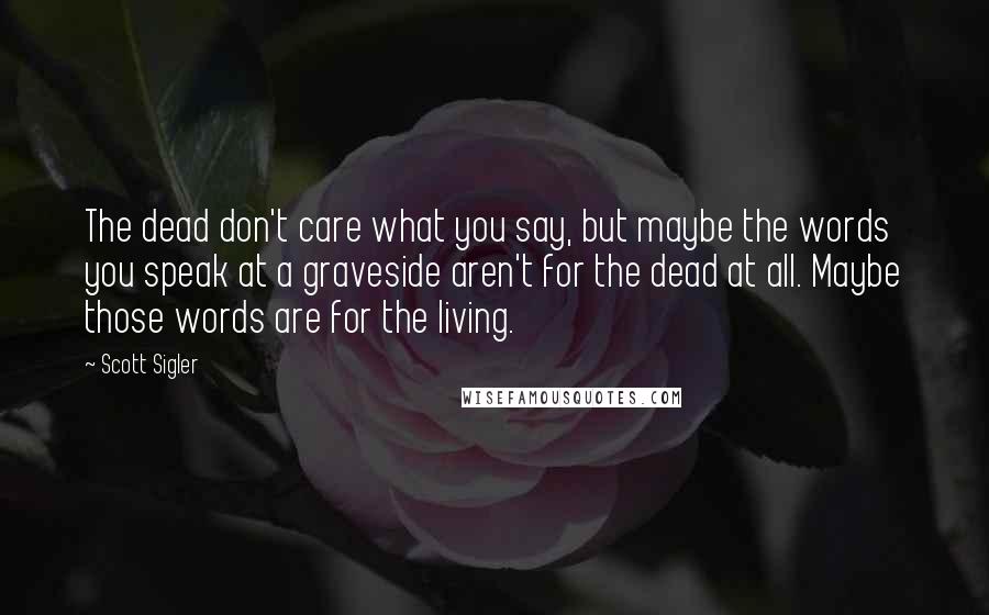 Scott Sigler Quotes: The dead don't care what you say, but maybe the words you speak at a graveside aren't for the dead at all. Maybe those words are for the living.