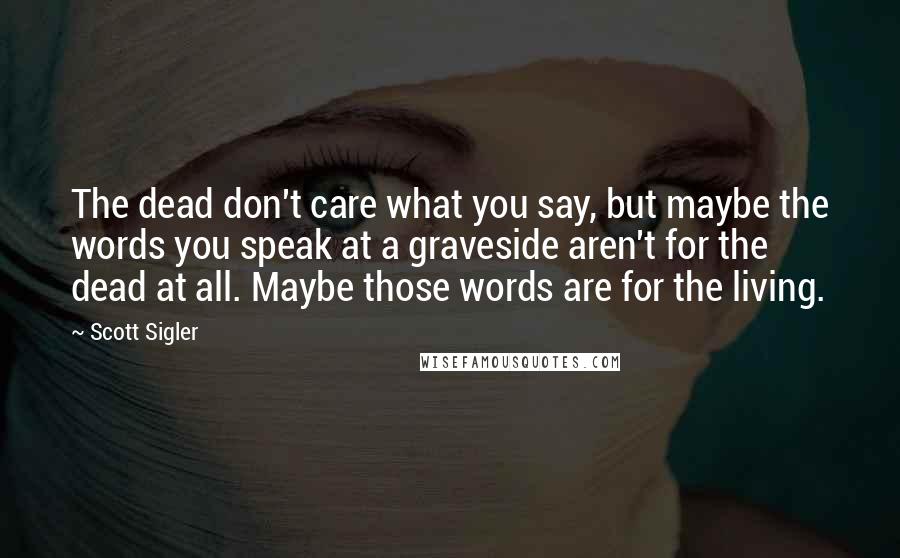 Scott Sigler Quotes: The dead don't care what you say, but maybe the words you speak at a graveside aren't for the dead at all. Maybe those words are for the living.