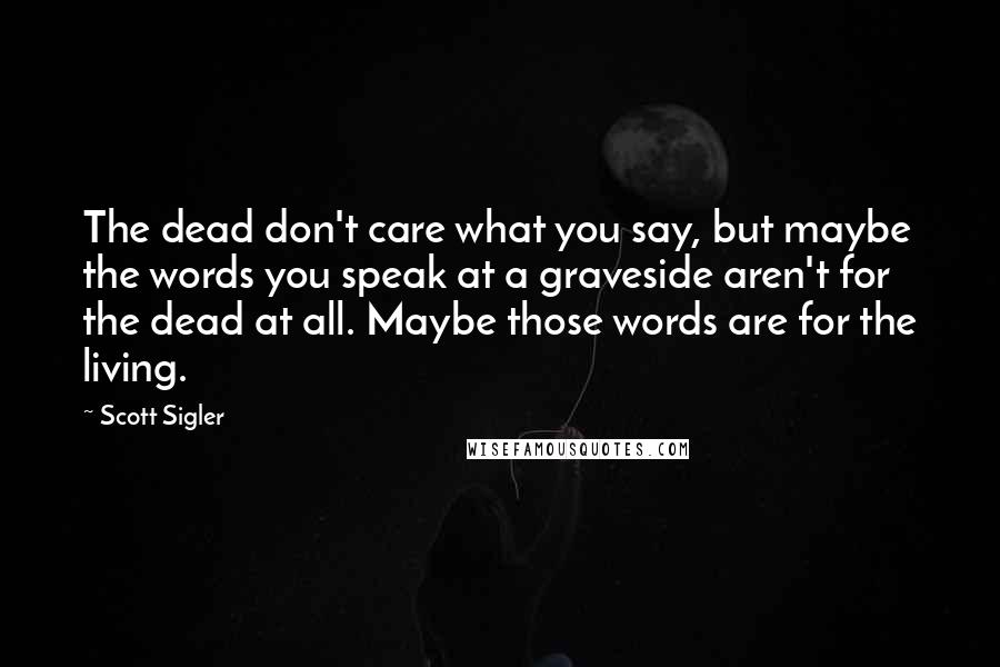 Scott Sigler Quotes: The dead don't care what you say, but maybe the words you speak at a graveside aren't for the dead at all. Maybe those words are for the living.