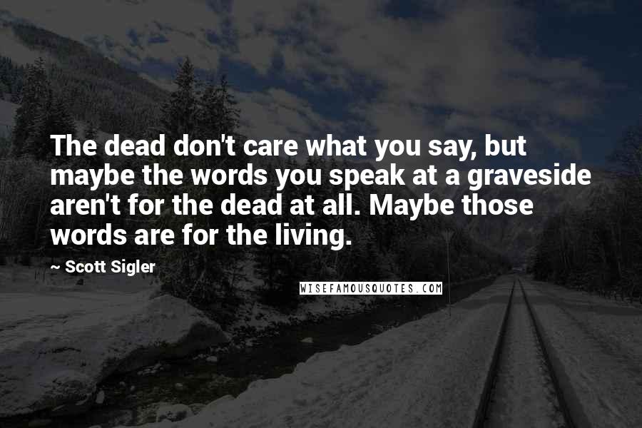 Scott Sigler Quotes: The dead don't care what you say, but maybe the words you speak at a graveside aren't for the dead at all. Maybe those words are for the living.