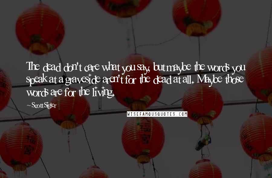 Scott Sigler Quotes: The dead don't care what you say, but maybe the words you speak at a graveside aren't for the dead at all. Maybe those words are for the living.