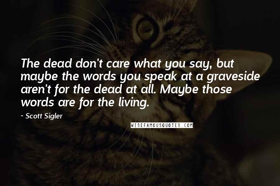 Scott Sigler Quotes: The dead don't care what you say, but maybe the words you speak at a graveside aren't for the dead at all. Maybe those words are for the living.