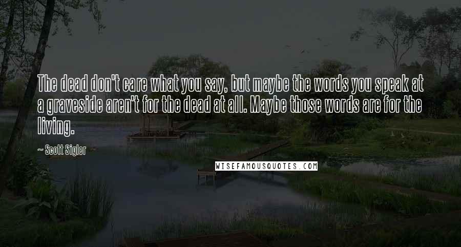 Scott Sigler Quotes: The dead don't care what you say, but maybe the words you speak at a graveside aren't for the dead at all. Maybe those words are for the living.