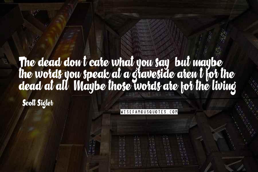 Scott Sigler Quotes: The dead don't care what you say, but maybe the words you speak at a graveside aren't for the dead at all. Maybe those words are for the living.