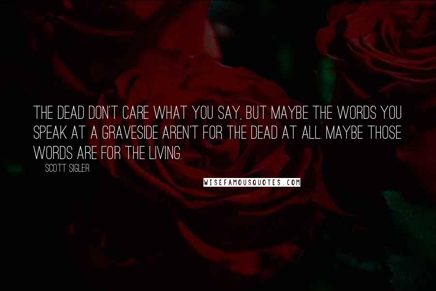 Scott Sigler Quotes: The dead don't care what you say, but maybe the words you speak at a graveside aren't for the dead at all. Maybe those words are for the living.