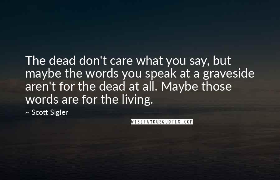 Scott Sigler Quotes: The dead don't care what you say, but maybe the words you speak at a graveside aren't for the dead at all. Maybe those words are for the living.