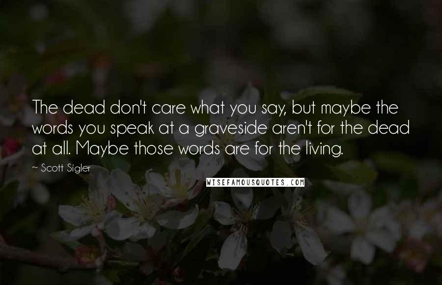 Scott Sigler Quotes: The dead don't care what you say, but maybe the words you speak at a graveside aren't for the dead at all. Maybe those words are for the living.