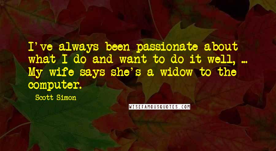 Scott Simon Quotes: I've always been passionate about what I do and want to do it well, ... My wife says she's a widow to the computer.