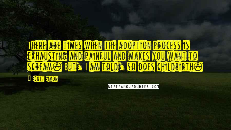 Scott Simon Quotes: There are times when the adoption process is exhausting and painful and makes you want to scream. But, I am told, so does childbirth.