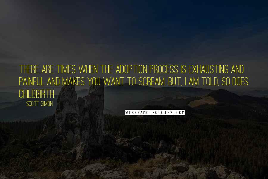 Scott Simon Quotes: There are times when the adoption process is exhausting and painful and makes you want to scream. But, I am told, so does childbirth.