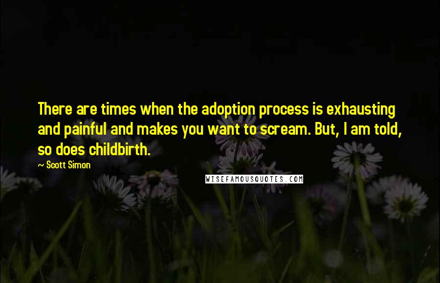 Scott Simon Quotes: There are times when the adoption process is exhausting and painful and makes you want to scream. But, I am told, so does childbirth.