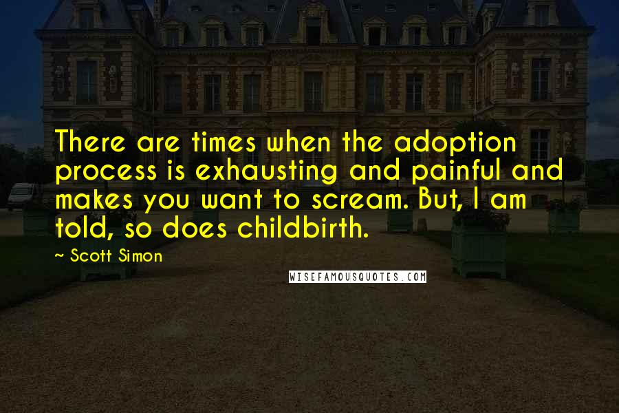 Scott Simon Quotes: There are times when the adoption process is exhausting and painful and makes you want to scream. But, I am told, so does childbirth.