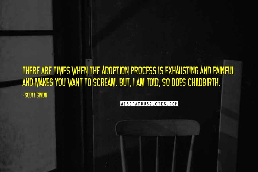 Scott Simon Quotes: There are times when the adoption process is exhausting and painful and makes you want to scream. But, I am told, so does childbirth.