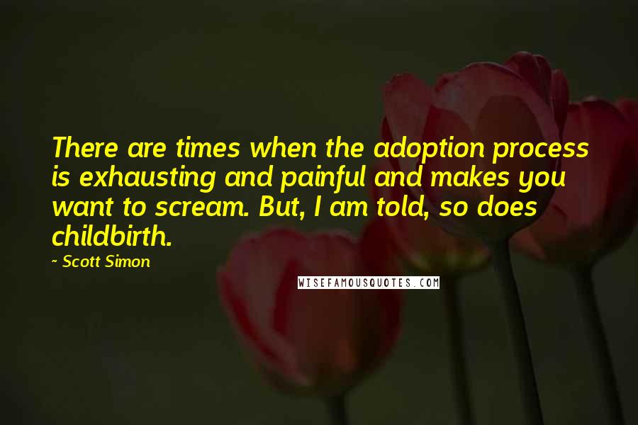 Scott Simon Quotes: There are times when the adoption process is exhausting and painful and makes you want to scream. But, I am told, so does childbirth.