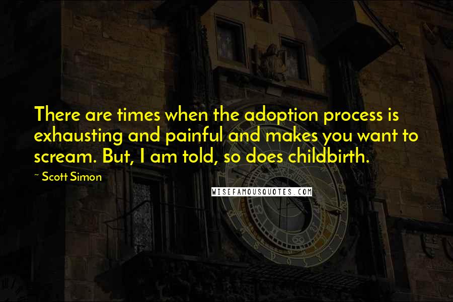 Scott Simon Quotes: There are times when the adoption process is exhausting and painful and makes you want to scream. But, I am told, so does childbirth.