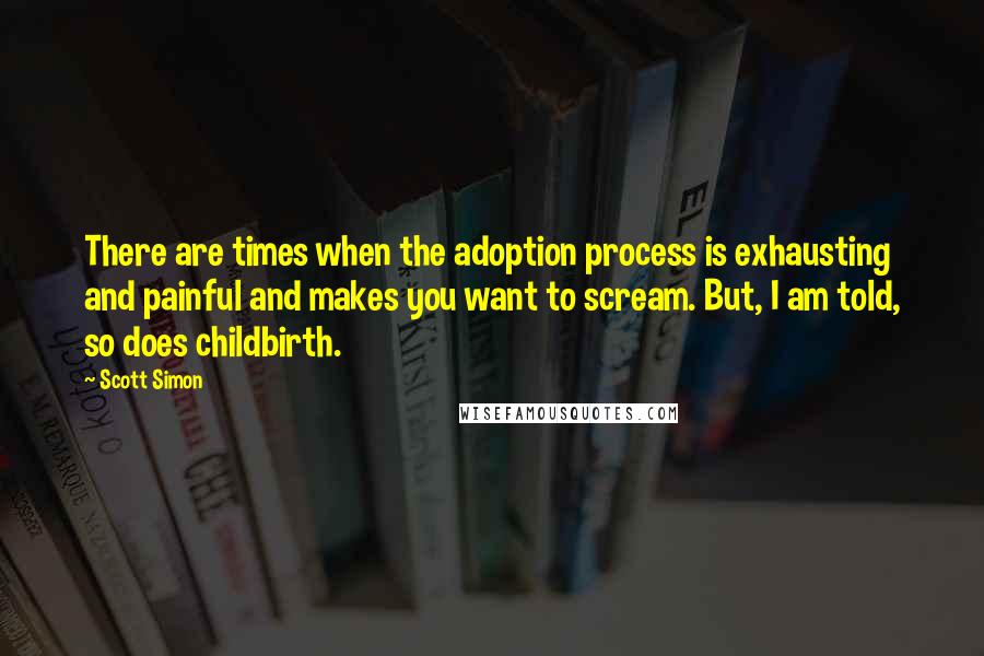 Scott Simon Quotes: There are times when the adoption process is exhausting and painful and makes you want to scream. But, I am told, so does childbirth.