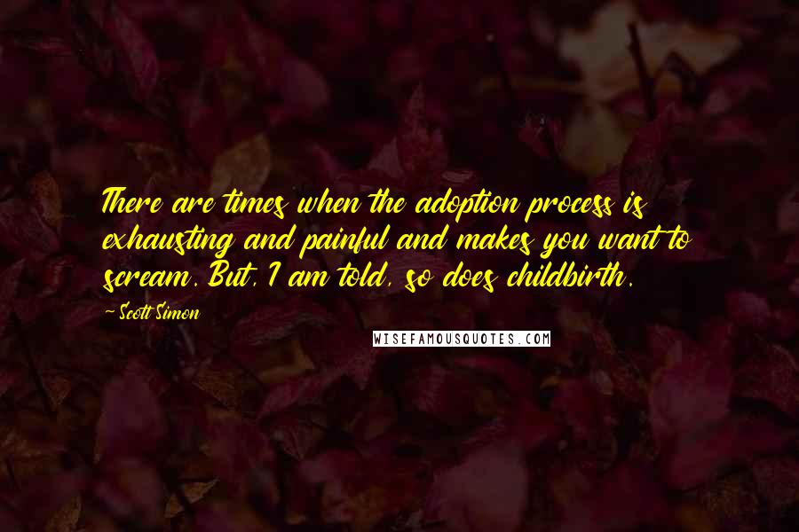 Scott Simon Quotes: There are times when the adoption process is exhausting and painful and makes you want to scream. But, I am told, so does childbirth.