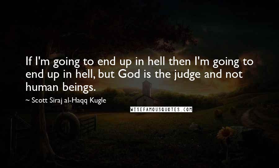 Scott Siraj Al-Haqq Kugle Quotes: If I'm going to end up in hell then I'm going to end up in hell, but God is the judge and not human beings.