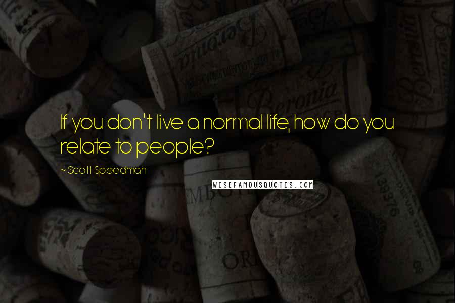 Scott Speedman Quotes: If you don't live a normal life, how do you relate to people?