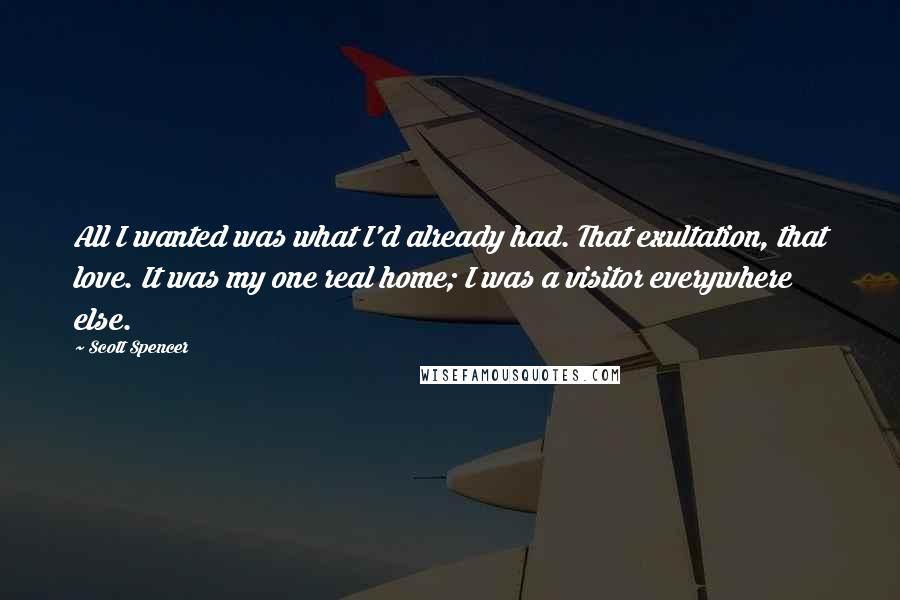 Scott Spencer Quotes: All I wanted was what I'd already had. That exultation, that love. It was my one real home; I was a visitor everywhere else.