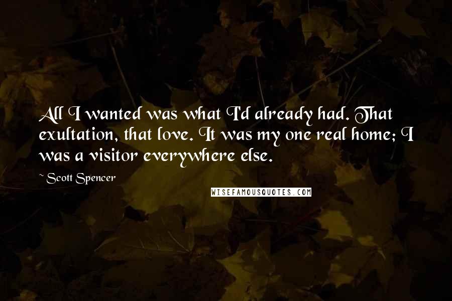 Scott Spencer Quotes: All I wanted was what I'd already had. That exultation, that love. It was my one real home; I was a visitor everywhere else.