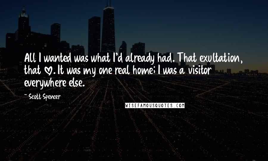 Scott Spencer Quotes: All I wanted was what I'd already had. That exultation, that love. It was my one real home; I was a visitor everywhere else.